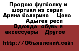 Продаю футболку и шортики из серии “Арина балерина“ › Цена ­ 600 - Адыгея респ. Одежда, обувь и аксессуары » Другое   